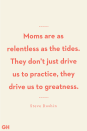 <p>Moms are as relentless as the tides. They don't just drive us to practice, they drive us to greatness.</p>