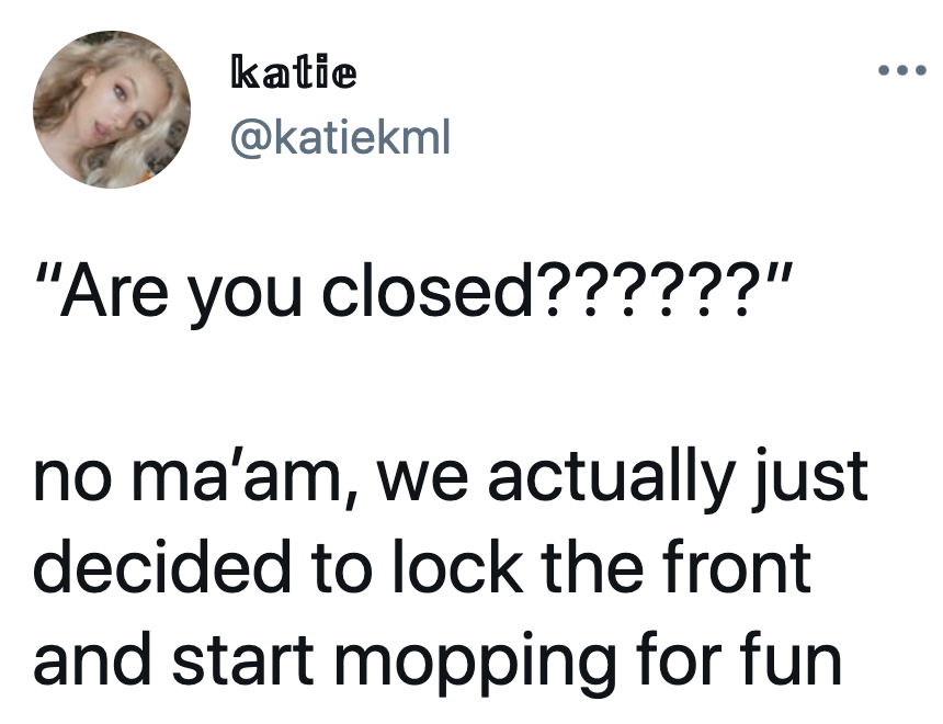 tweet reading are you closed no ma'am we actually just decided to lock the front and start mopping for fun