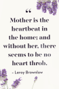 <p>Mother is the heartbeat in the home; and without her, there seems to be no heart throb. </p>