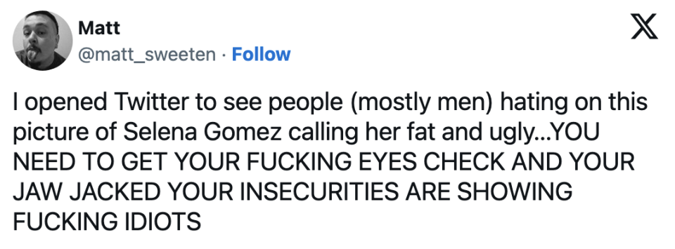 "I opened Twitter to see people (mostly men) hating on this picture of Selena Gomez calling her fat and ugly; YOU NEED TO GET YOUR FUCKING EYES CHECK AND YOUR JAW JACKED YOUR INSECURITIES ARE SHOWING"