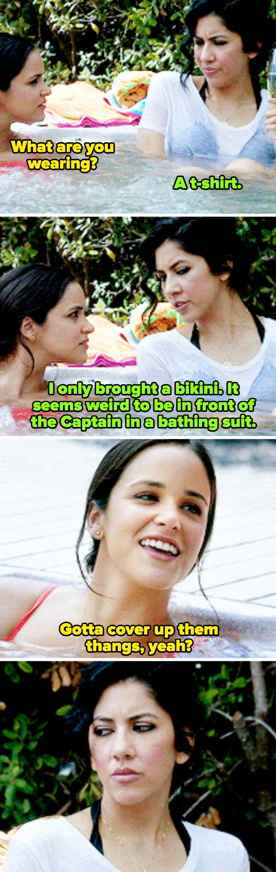 Rosa to Amy: "I only brought a bikini. It seems weird to be in front of the captain wearing a bathing suit." Drunk Amy to Rosa: "Gotta cover up them thangs, yeah?"