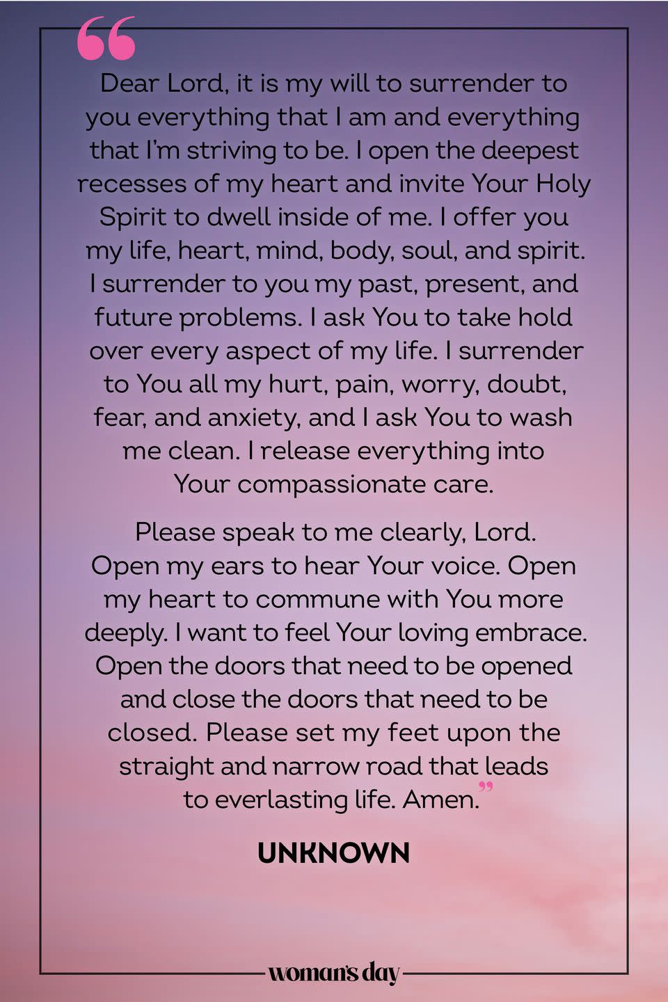 <p>Dear Lord, it is my will to surrender to you everything that I am and everything that I'm striving to be. I open the deepest recesses of my heart and invite Your Holy Spirit to dwell inside of me. I offer you my life, heart, mind, body, soul, and spirit. I surrender to you my past, present, and future problems. I ask You to take hold over every aspect of my life. I surrender to You all my hurt, pain, worry, doubt, fear, and anxiety, and I ask You to wash me clean. I release everything into Your compassionate care. </p><p>Please speak to me clearly, Lord. Open my ears to hear Your voice. Open my heart to commune with You more deeply. I want to feel Your loving embrace. Open the doors that need to be opened and close the doors that need to be closed. Please set my feet upon the straight and narrow road that leads to everlasting life. Amen.</p><p><em>— Unknown</em></p>