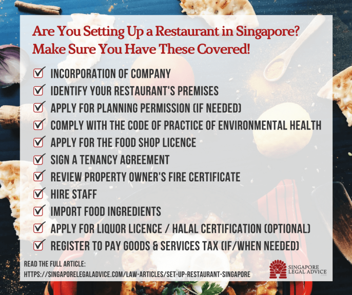 Text of infographic: "Are you setting up a restaurant in Singapore? Make sure you have these covered! 1. Incorporation of company; 2. Identify your restaurant’s premises; 3. Apply for planning permission (if needed); 4. Comply with the Code of Practice of Environmental Health; 5. Apply for the Food Shop Licence; 6. Sign a tenancy agreement; 7. Review property owner’s fire certificate; 8. Hire staff; 9. Import food ingredients; 10. Apply for liquor licence/halal certification (optional); 11. Register to pay Goods & Services Tax (if/when needed)”