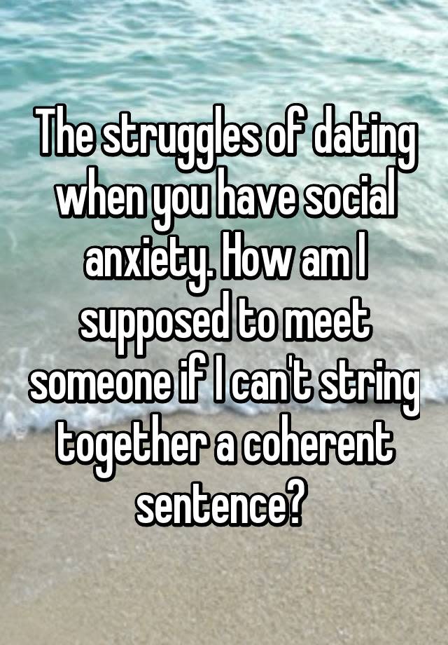 The struggles of dating when you have social anxiety. How am I supposed to meet someone if I can