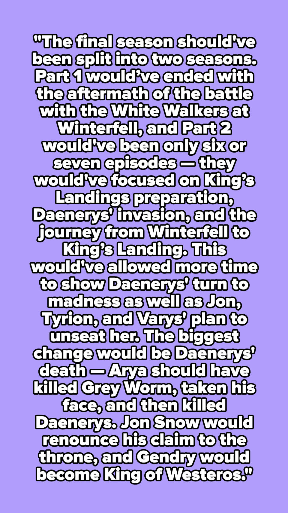 "The final season should've been split into two seasons. Part 1 would’ve ended with the aftermath of the battle with the White Walkers at Winterfell and Part 2 would've been only 6 or 7 episodes."