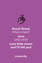 <p><strong>Knock Knock.</strong></p><p><em>Who’s there?</em></p><p><strong>Lena.</strong></p><p><em>Lena who?</em></p><p><strong>Lena little closer and I’ll tell you!</strong></p>