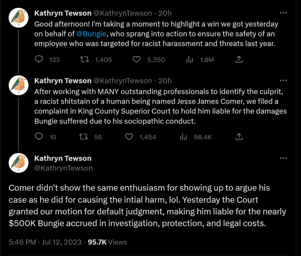 Good afternoon! I'm taking a moment to highlight a win we got yesterday on behalf of @Bungie , who sprang into action to ensure the safety of an employee who was targeted for racist harassment and threats last year. After working with MANY outstanding professionals to identify the culprit, a racist shitstain of a human being named Jesse James Comer, we filed a complaint in King County Superior Court to hold him liable for the damages Bungie suffered due to his sociopathic conduct. Comer didn't show the same enthusiasm for showing up to argue his case as he did for causing the intial harm, lol. Yesterday the Court granted our motion for default judgment, making him liable for the nearly $500K Bungie accrued in investigation, protection, and legal costs.