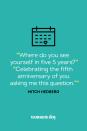 <p>"Where do you see yourself in five 5 years?" </p><p>"Celebrating the fifth anniversary of you asking me this question."</p>