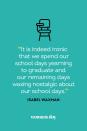 <p>“It is indeed ironic that we spend our school days yearning to graduate and our remaining days waxing nostalgic about our school days.”</p>