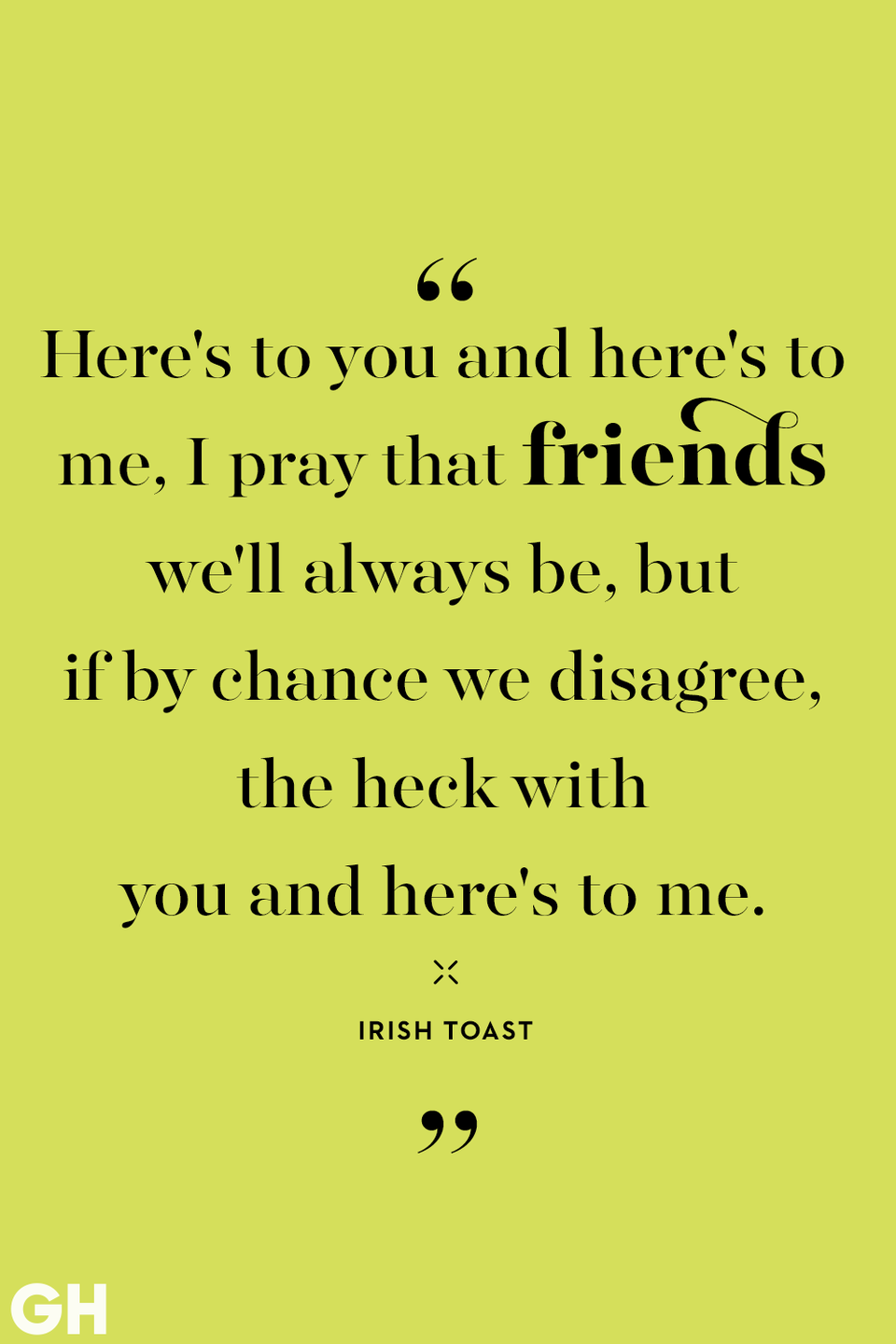 <p>Here's to you and here's to me, I pray that friends we'll always be, but if by chance we disagree, the heck with you and here's to me.</p>