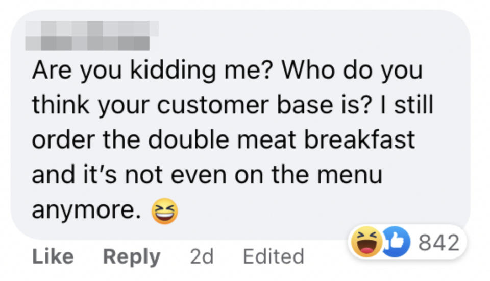 One person said "Are you kidding me? Who do you think your customer base is? I still order the double meat breakfast and it's not event on the menu anymore"