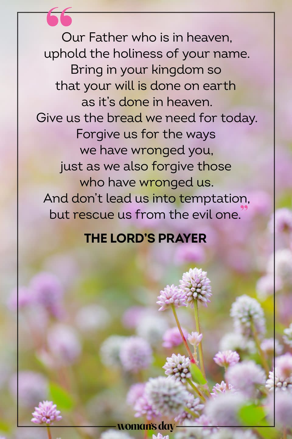 <p>Our Father who is in heaven, uphold the holiness of your name. Bring in your kingdom so that your will is done on earth as it’s done in heaven. Give us the bread we need for today. Forgive us for the ways we have wronged you, just as we also forgive those who have wronged us. And don’t lead us into temptation, but rescue us from the evil one.</p><p> — The Lord's Prayer</p>