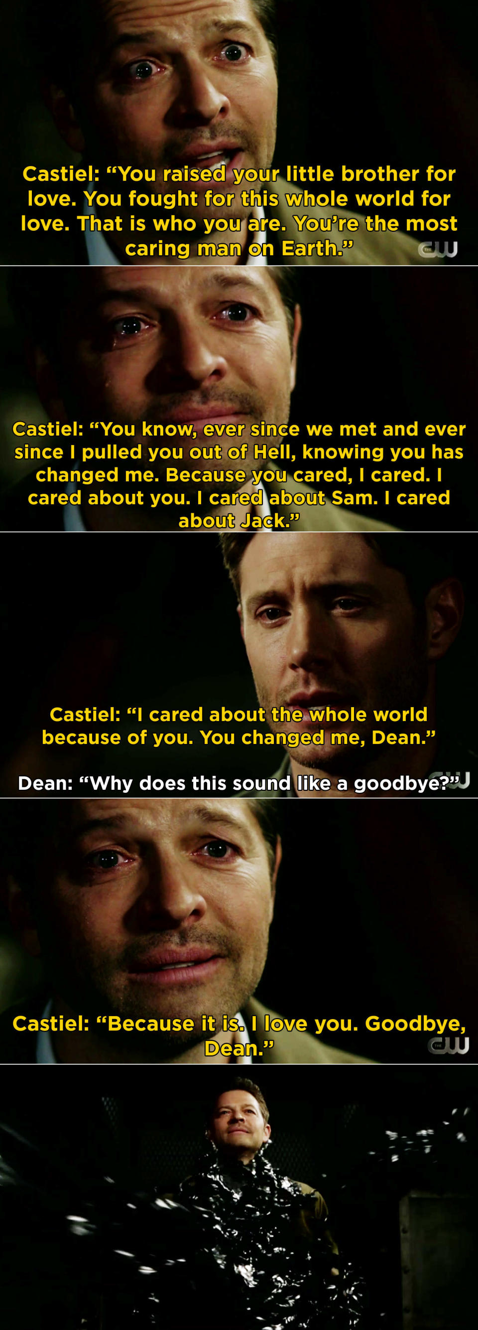 Dean and Castiel goodbye scene: "You're the most caring man on earth, I cared about the whole world because of you, you changed me Dean," "Why does this sound like a goodbye?" "Because it is, I love you, goodbye Dean"