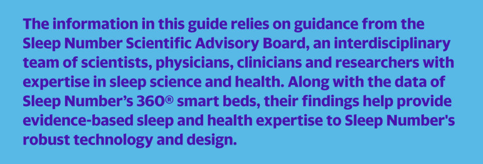 The information in this guide relies on guidance from the Sleep Number Scientific Advisory Board, an interdisciplinary team of scientists, physicians, clinicians and researchers with expertise in sleep science and health. Along with the data of Sleep Number’s 360® smart beds, their findings help provide evidence-based sleep and health expertise to Sleep Number's robust technology and design.
