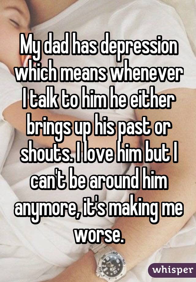 My dad has depression which means whenever I talk to him he either brings up his past or shouts. I love him but I can't be around him anymore, it's making me worse.