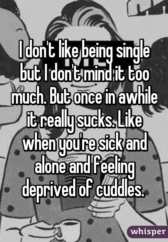 I don't like being single but I don't mind it too much. But once in awhile it really sucks. Like when you're sick and alone and feeling deprived of cuddles.