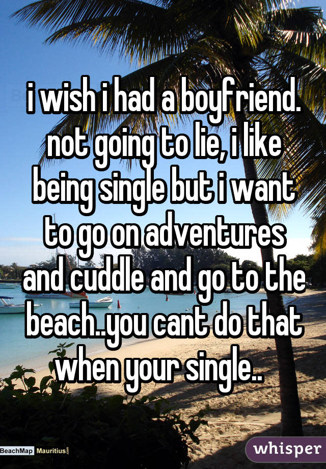 i wish i had a boyfriend. not going to lie, i like being single but i want to go on adventures and cuddle and go to the beach..you cant do that when your single..