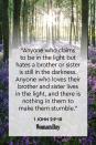 <p>"Anyone who claims to be in the light but hates a brother or sister is still in the darkness. Anyone who loves their brother and sister lives in the light, and there is nothing in them to make them stumble."</p>