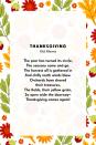 <p><strong>Thanksgiving</strong></p><p>The year has turned its circle,<br>The seasons come and go.<br>The harvest all is gathered in<br>And chilly north winds blow.<br>Orchards have shared their treasures,<br>The fields, their yellow grain,<br>So open wide the doorway~<br>Thanksgiving comes again!</p>