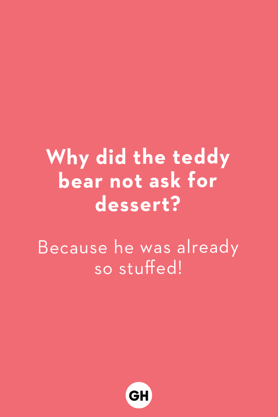 <p><strong>Why did the teddy bear not ask for dessert?</strong><br>Because he was already so stuffed!</p><p><strong>Where do elephants pack their clothes?<br></strong>In their trunks! </p><p><strong>What do you call a fly without wings?</strong><br>A walk!</p><p><strong>What do you call a duck that gets straight-As?</strong><br>A wise quacker!</p><p><strong>Why do giraffes have such long necks?</strong><br>Because they have smelly feet!</p><p><strong>What did the cop say to their tummy?</strong><br>You're under a vest!</p><p><strong>Which bird is always out of breath?<br></strong>A puffin!</p><p><strong>What's a witch's favorite school subject?</strong><br>Spelling!</p><p><strong>How do you talk to a giant?</strong><br>Use big words!</p><p><strong>Where do sheep go to get their hair cut?<br></strong>The baa-baa shop!</p>