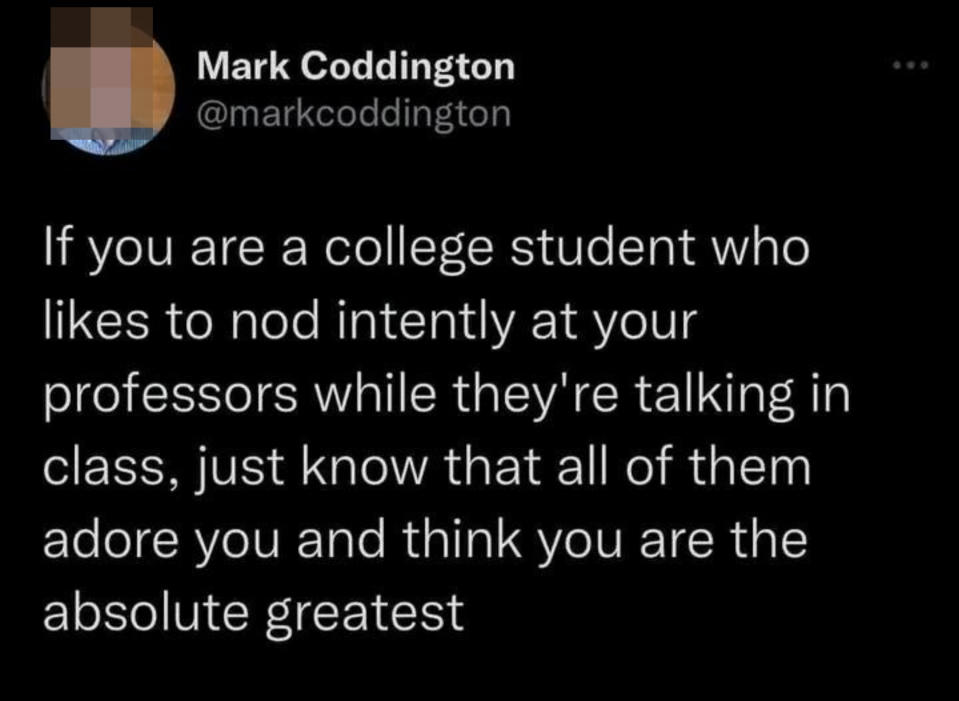"If you are a college student who likes to nod intently at your professors while they're talking in class, just know that all of them adore you and think you are the absolute greatest"