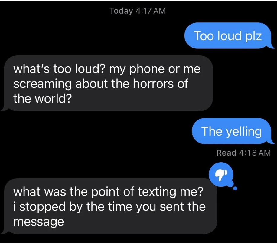 Text exchange: Person 1: Too loud plz. Person 2: What's too loud? My phone or me screaming about the horrors of the world? Person 1: The yelling. Person 2: What was the point of texting me?