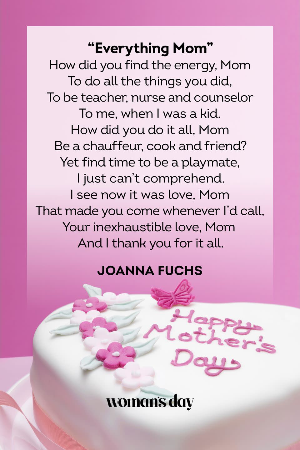 <p>How did you find the energy, Mom<br>To do all the things you did,<br>To be teacher, nurse and counselor<br>To me, when I was a kid.<br>How did you do it all, Mom<br>Be a chauffeur, cook and friend?<br>Yet find time to be a playmate,<br>I just can’t comprehend.<br>I see now it was love, Mom<br>That made you come whenever I’d call,<br>Your inexhaustible love, Mom<br>And I thank you for it all.</p><p>— Joanna Fuchs</p>