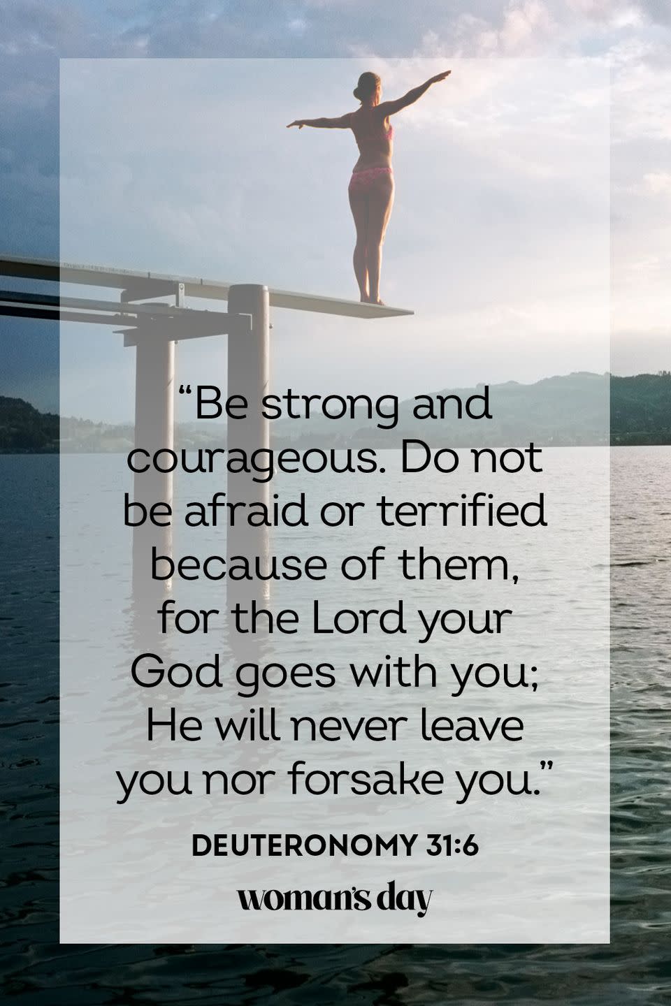 <p>"Be strong and courageous. Do not be afraid or terrified because of them, for the Lord your God goes with you; He will never leave you nor forsake you." — Deuteronomy 31:6</p><p><strong>The Good News:</strong> Although it's normal to be frightened about the unknown, be strong and go forth bravely, for God walks along side of you, and will never leave you. </p>