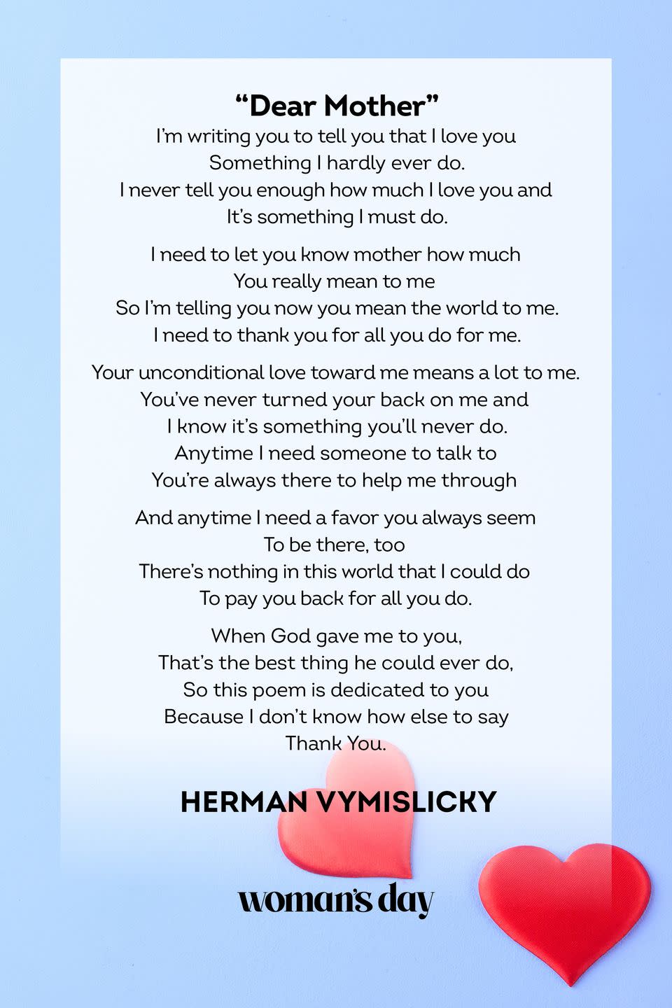 <p>I'm writing you to tell you that I love you<br>Something I hardly ever do.<br>I never tell you enough how much I love you and<br>It's something I must do.<br><br>I need to let you know mother how much<br>You really mean to me<br>So I'm telling you now you mean the world to me.<br>I need to thank you for all you do for me.<br><br>Your unconditional love toward me means a lot to me.<br>You've never turned your back on me and<br>I know it's something you'll never do.<br>Anytime I need someone to talk to<br>You're always there to help me through</p><p>And anytime I need a favor you always seem<br>To be there, too<br>There's nothing in this world that I could do<br>To pay you back for all you do.<br><br>When God gave me to you,<br>That's the best thing he could ever do,<br>So this poem is dedicated to you<br>Because I don't know how else to say<br>Thank You.</p><p>— Herman Vymislicky</p>