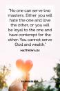 <p>"No one can serve two masters. Either you will hate the one and love the other, or you will be loyal to the one and have contempt for the other. You cannot serve God and wealth."</p><p><strong>The Good News:</strong> Loving God takes priority over loving material objects.</p>