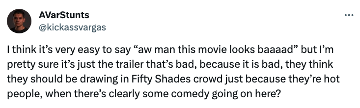 "I think it's very easy to say 'aw man this movie looks baaad' but I'm pretty sure it's just the trailer that's bad; they think they should be drawing in Fifty Shades just because they're hot people, when there's clearly some comedy going on here?"