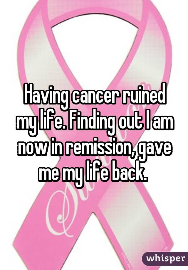 Having cancer ruined my life. Finding out I am now in remission, gave me my life back. 