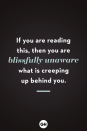 <p>If you are reading this, then you are blissfully unaware what is creeping up behind you.</p>