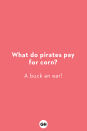 <p><strong>What do pirates pay for corn?</strong><br>A buck an ear!<br></p><p><strong>Why are elevator jokes so good?</strong><br>They work on many levels!</p><p><strong>What's worse than finding a worm in your apple?</strong><br>Finding half a worm in your apple!</p><p><strong>What do you call a boomerang that doesn't come back?<br></strong>A stick!</p><p><strong>What do you call a bear with no ears?</strong><br>A “B!”</p><p><strong>Which hand is it better to write with?</strong><br>Neither, it’s better to write with a pencil! </p><p><strong>What do you call a fish with no eye?<br></strong>A fsh!</p><p><strong>Why are balloons so expensive?<br></strong>Inflation!<br></p><p><strong>What breed of dog can jump higher than a skyscraper?<br></strong>Any breed of dog. Skyscrapers can’t jump!</p><p><strong>Why can't you trust atoms?</strong><br>They make up everything!</p>