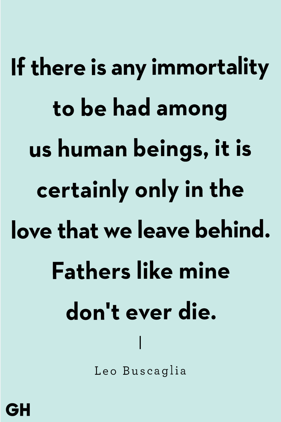 <p>"If there is any immortality to be had among us human beings, it is certainly only in the love that we leave behind. Fathers like mine don't ever die."</p>