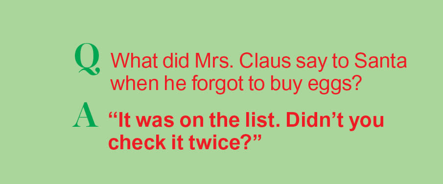 Santa jokes: Q: What did Mrs. Claus say when he forgot to buy eggs? A: 