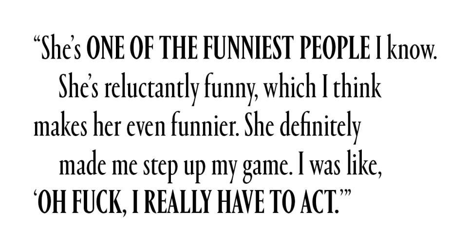 She's one of the funniest people I know. She's reluctantly funny, which I think makes her even funnier. She definitely made me step up my game. I was like, 'Oh fuck, I really have to act.'