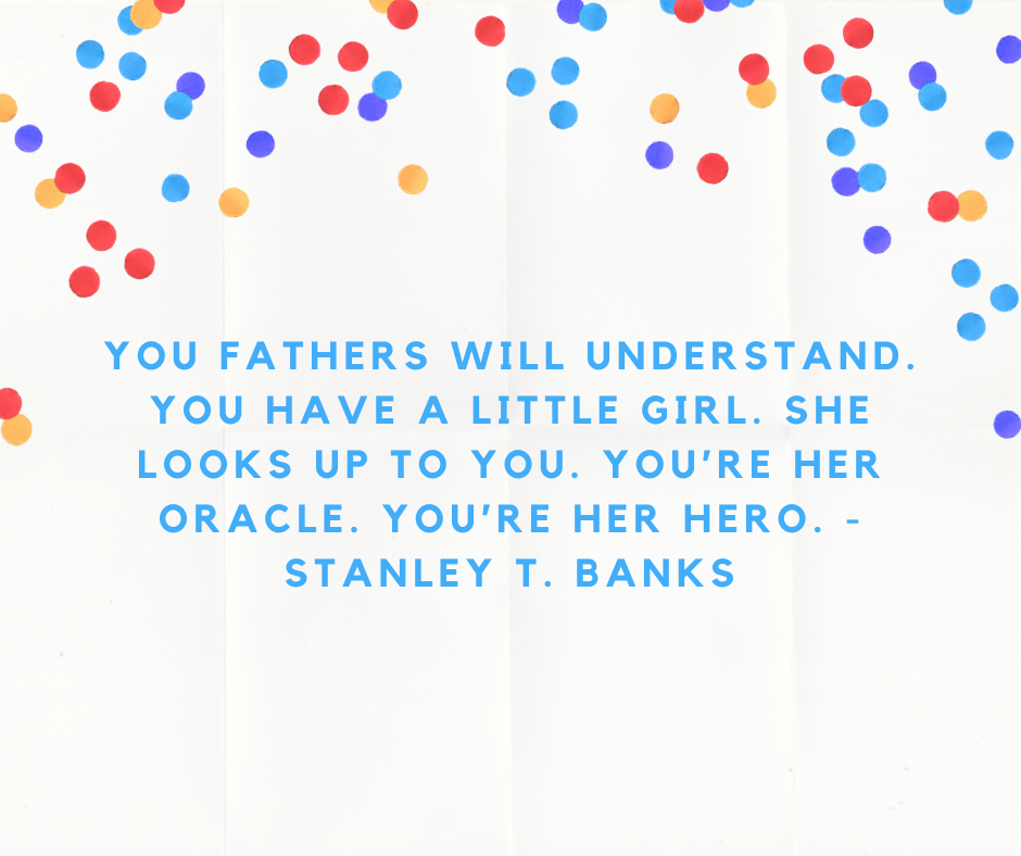 You fathers will understand. You have a little girl. She looks up to you. You’re her oracle. You’re her hero. - Stanley T. Banks