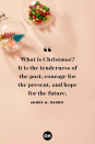 <p>What is Christmas? It is the tenderness of the past, courage for the present, and hope for the future.</p>