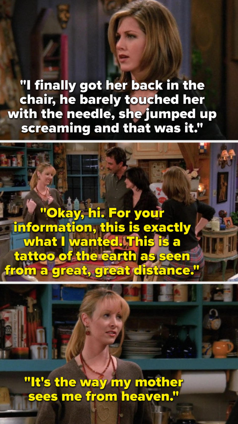 Rachel says, He barely touched her with the needle, she screamed and that was it, and Phoebe says, For your information, this is what I wanted, a tattoo of the earth as seen from a great, great distance, it's the way my mother sees me from heaven