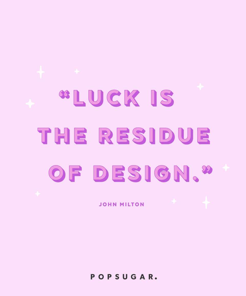 <p><strong>Quote:</strong></p> <p>"Luck is the residue of design." - John Milton</p> <p><strong>Lesson to learn:</strong></p> <p>Many things don't happen by chance. You can work to make your own luck with smart planning and effort.</p>
