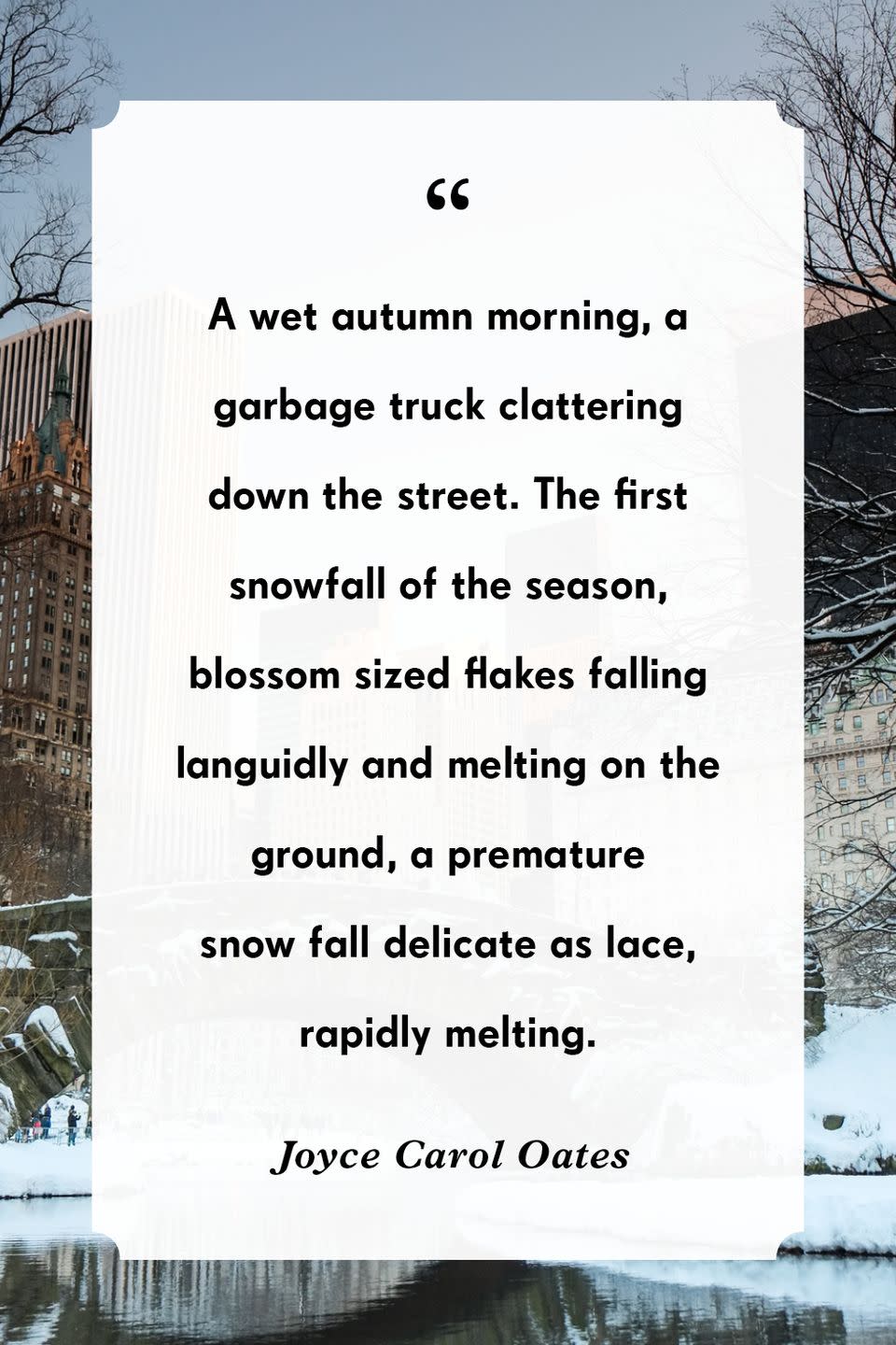 <p>“A wet autumn morning, a garbage truck clattering down the street. The first snowfall of the season, blossom sized flakes falling languidly and melting on the ground, a premature snow fall delicate as lace, rapidly melting.”</p>