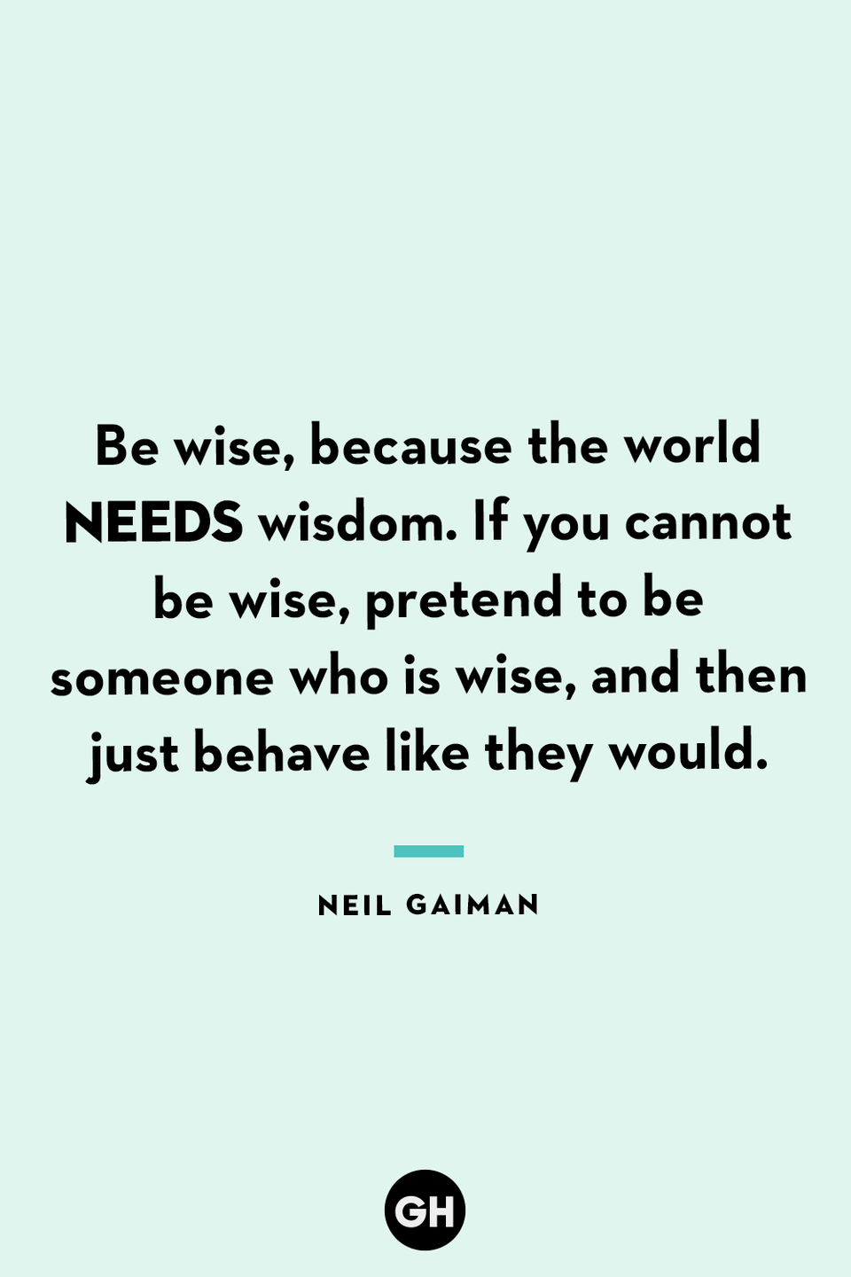 <p>Be wise, because the world needs wisdom. If you cannot be wise, pretend to be someone who is wise, and then just behave like they would.</p>