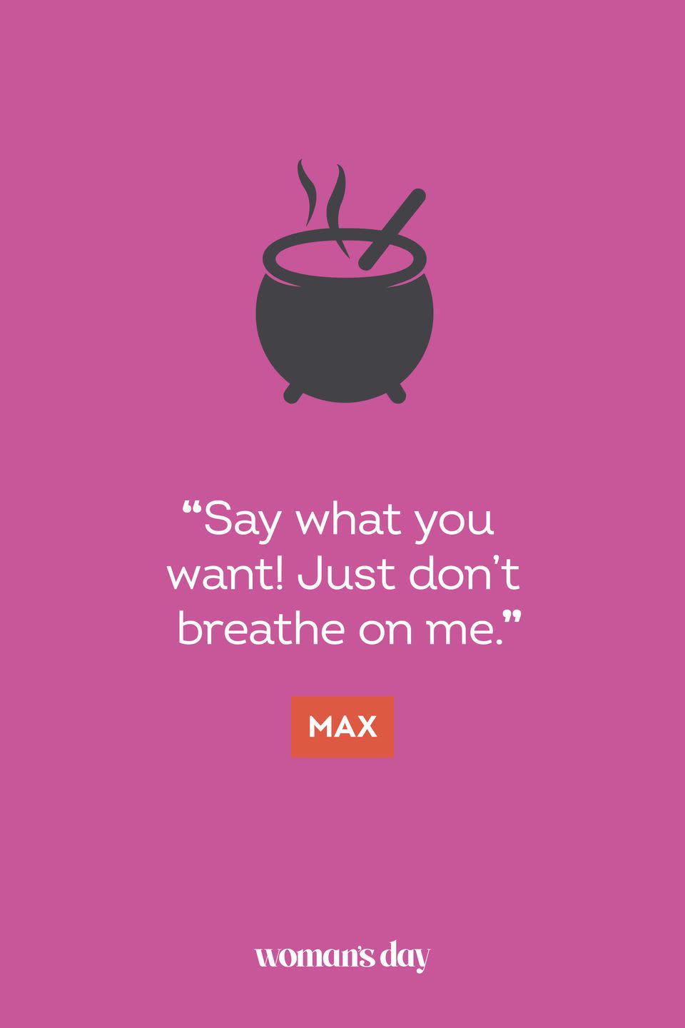 <p>“Say what you want! Just don’t breathe on me.” — Max</p>