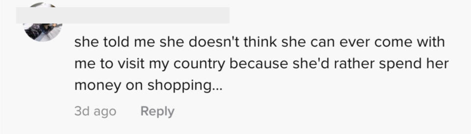 She told me she doesn't think she can ever come with me to visit my country because she'd rather spend money on shopping