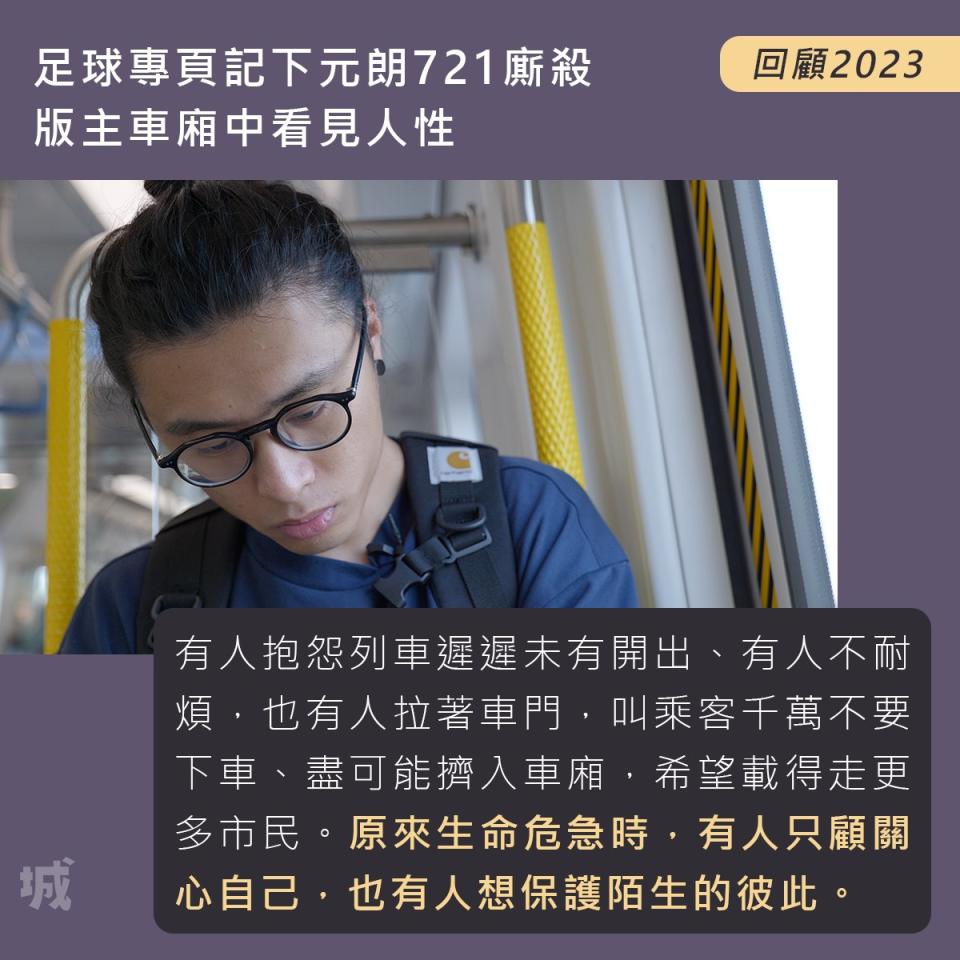 7/ 足球專頁記下元朗721廝殺　版主車廂中看見人性
https://wp.me/paYuMq-Mo

//他位處車廂前方，遠離後方最暴戾的場面，但目睹車廂內眾生相，有人抱怨列車遲遲未有開出、有人不耐煩、有人覺得事不關己，卻讓他看見人性。月台上有人拉著車門，叫乘客千萬不要下車、盡可能擠入車廂，希望載得走更多市民。原來生命危急時，有人只顧關心自己、保護自己，也有人想保護陌生的彼此。

「你生而為人，又或生於這個地方，應要多留意這個地方發生甚麼事，你不一定要做改革者，但你可以參與其中、可以去了解，切身去愛這個地方，想想怎樣改善這個地方。」//