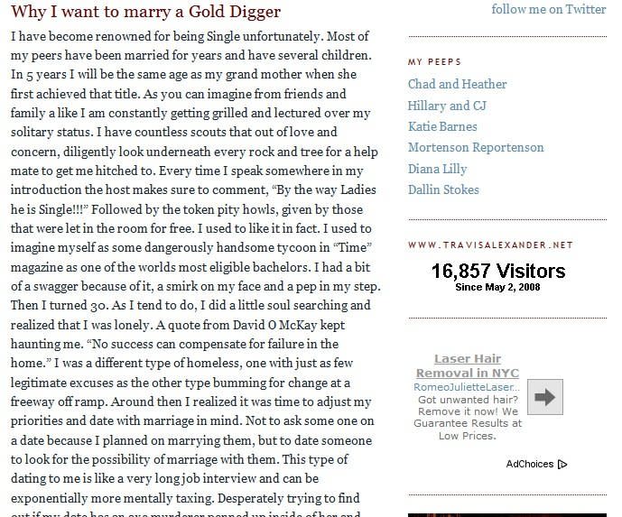 <strong>May 18, 2008</strong> - Alexander posted the last entry, titled "Why I want to marry a Gold Digger," to <a href="http://travisalexander.blogspot.com/" target="_hplink">his online blog</a>. It reads, in part: "I did a little soul searching and realized that I was lonely ... I realized it was time to adjust my priorities and date with marriage in mind ... This type of dating to me is like a very long job interview and can be exponentially more mentally taxing. Desperately trying to find out if my date has an axe murderer penned up inside of her."