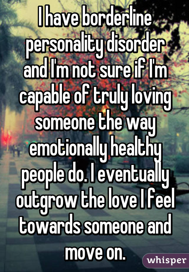 I have borderline personality disorder and I'm not sure if I'm capable of truly loving someone the way emotionally healthy people do. I eventually outgrow the love I feel towards someone and move on.