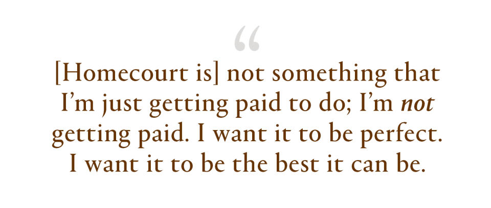 Homecourt is not something that I'm just getting paid to do; I’m not getting paid. I want it to be perfect. I want it to be the best it can be.