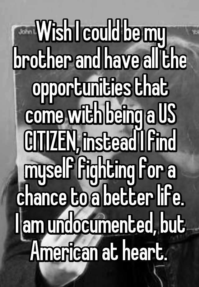 Wish I could be my brother and have all the opportunities that come with being a US CITIZEN, instead I find myself fighting for a chance to a better life. I am undocumented, but American at heart. 